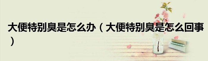 大便特別臭是怎么辦（大便特別臭是怎么回事）