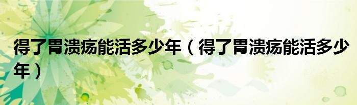 得了胃潰瘍能活多少年（得了胃潰瘍能活多少年）