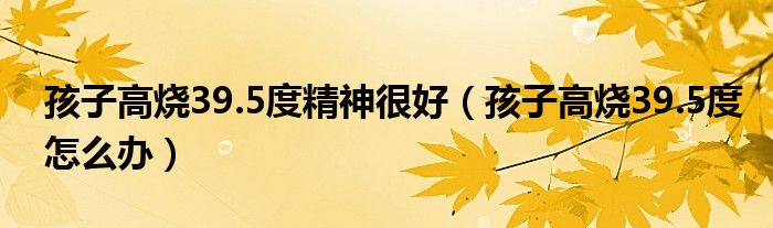 孩子高燒39.5度精神很好（孩子高燒39.5度怎么辦）