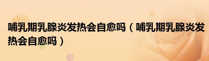 哺乳期乳腺炎發(fā)熱會(huì)自愈嗎（哺乳期乳腺炎發(fā)熱會(huì)自愈嗎）