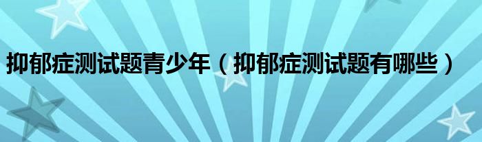 抑郁癥測試題青少年（抑郁癥測試題有哪些）