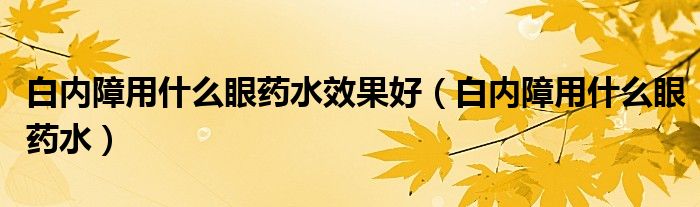 白內(nèi)障用什么眼藥水效果好（白內(nèi)障用什么眼藥水）