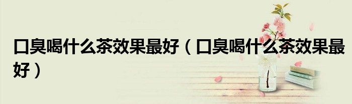 口臭喝什么茶效果最好（口臭喝什么茶效果最好）