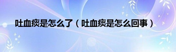 吐血痰是怎么了（吐血痰是怎么回事）