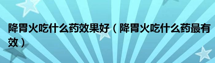 降胃火吃什么藥效果好（降胃火吃什么藥最有效）