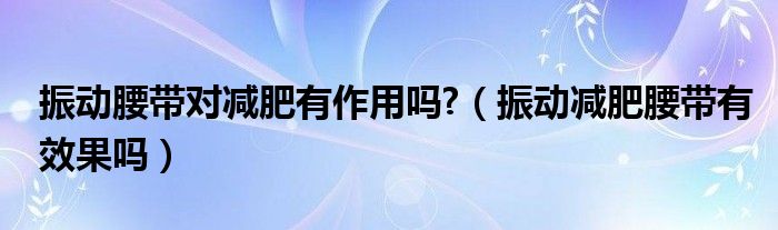 振動(dòng)腰帶對(duì)減肥有作用嗎?（振動(dòng)減肥腰帶有效果嗎）