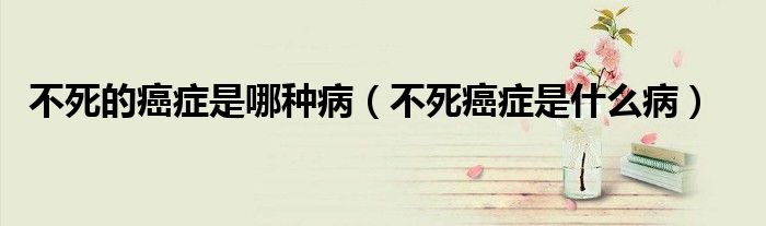 不死的癌癥是哪種?。ú凰腊┌Y是什么病）