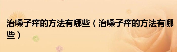 治嗓子癢的方法有哪些（治嗓子癢的方法有哪些）