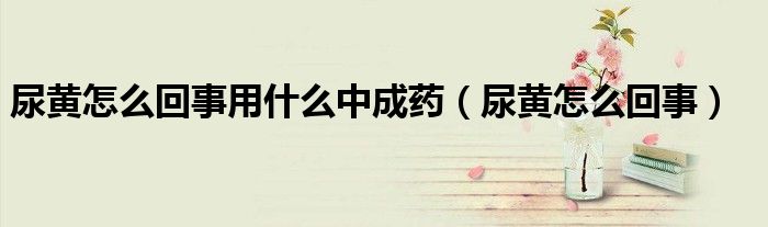 尿黃怎么回事用什么中成藥（尿黃怎么回事）