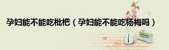 孕婦能不能吃枇杷（孕婦能不能吃楊梅嗎）