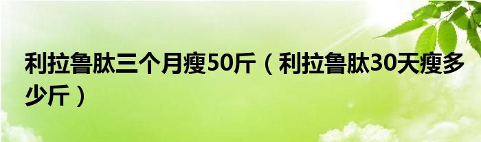 利拉魯肽三個月瘦50斤（利拉魯肽30天瘦多少斤）