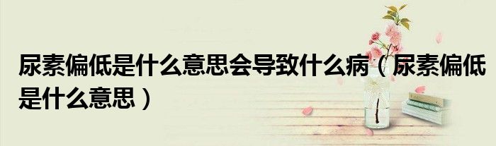 尿素偏低是什么意思會導致什么病（尿素偏低是什么意思）