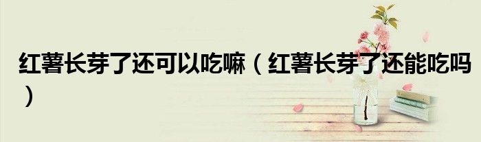 紅薯長芽了還可以吃嘛(紅薯長芽了還能吃嗎)