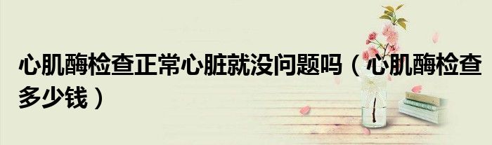 心肌酶檢查正常心臟就沒問題嗎（心肌酶檢查多少錢）