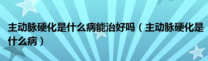 主動脈硬化是什么病能治好嗎（主動脈硬化是什么病）