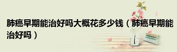 肺癌早期能治好嗎大概花多少錢(qián)（肺癌早期能治好嗎）