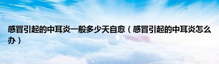 感冒引起的中耳炎一般多少天自愈（感冒引起的中耳炎怎么辦）