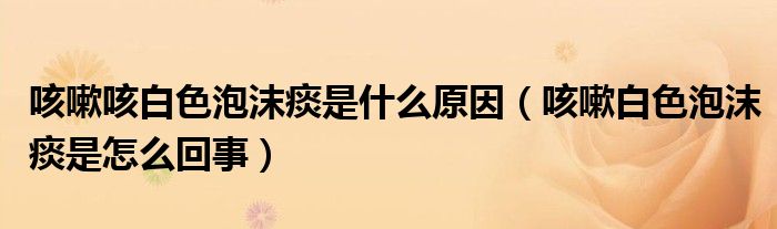 咳嗽咳白色泡沫痰是什么原因（咳嗽白色泡沫痰是怎么回事）