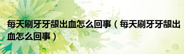 每天刷牙牙齦出血怎么回事（每天刷牙牙齦出血怎么回事）
