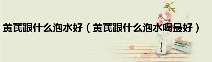 黃芪跟什么泡水好（黃芪跟什么泡水喝最好）