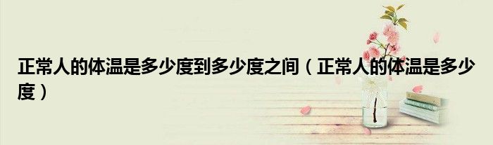 正常人的體溫是多少度到多少度之間（正常人的體溫是多少度）