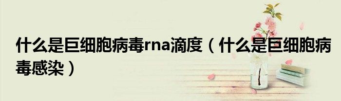 什么是巨細胞病毒rna滴度（什么是巨細胞病毒感染）