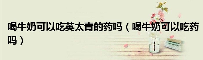 喝牛奶可以吃英太青的藥嗎（喝牛奶可以吃藥嗎）