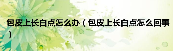 包皮上長白點怎么辦(包皮上長白點怎么回事)
