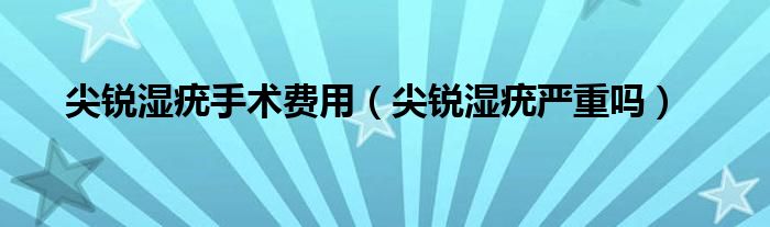 尖銳濕疣手術(shù)費(fèi)用（尖銳濕疣嚴(yán)重嗎）