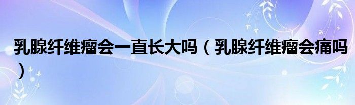 乳腺纖維瘤會一直長大嗎（乳腺纖維瘤會痛嗎）