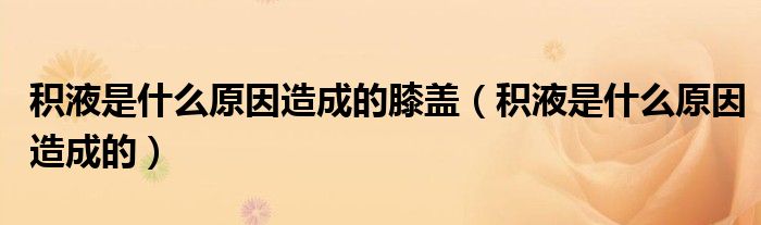 積液是什么原因造成的膝蓋（積液是什么原因造成的）