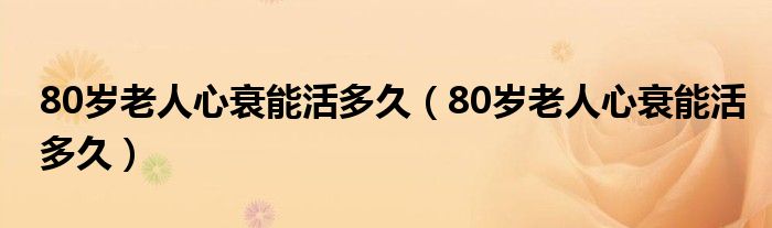 80歲老人心衰能活多久（80歲老人心衰能活多久）