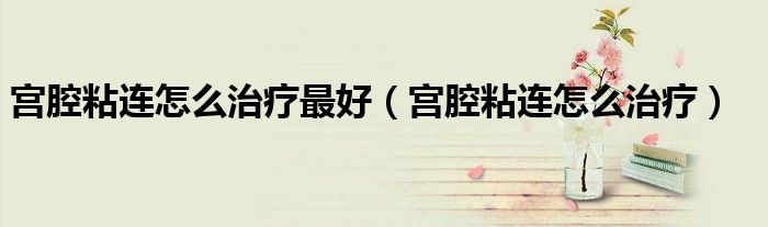 宮腔粘連怎么治療最好（宮腔粘連怎么治療）