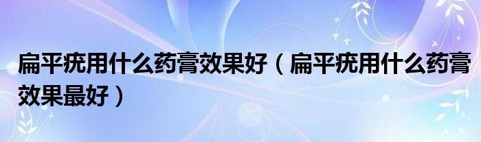 扁平疣用什么藥膏效果好（扁平疣用什么藥膏效果最好）