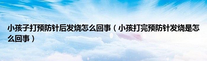 小孩子打預(yù)防針后發(fā)燒怎么回事（小孩打完預(yù)防針發(fā)燒是怎么回事）