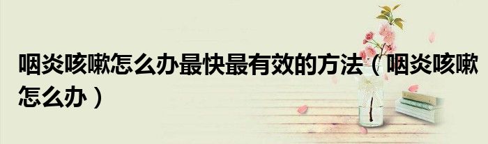 咽炎咳嗽怎么辦最快最有效的方法（咽炎咳嗽怎么辦）