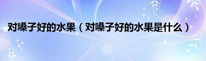 對(duì)嗓子好的水果（對(duì)嗓子好的水果是什么）