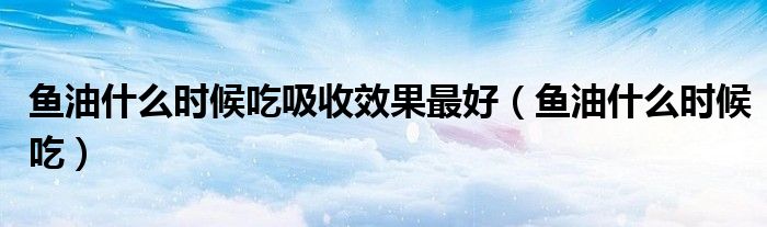 魚(yú)油什么時(shí)候吃吸收效果最好（魚(yú)油什么時(shí)候吃）