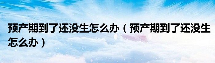 預產(chǎn)期到了還沒生怎么辦（預產(chǎn)期到了還沒生怎么辦）