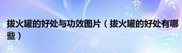 拔火罐的好處與功效圖片（拔火罐的好處有哪些）