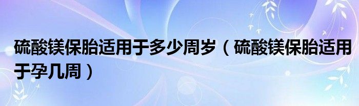 硫酸鎂保胎適用于多少周歲（硫酸鎂保胎適用于孕幾周）