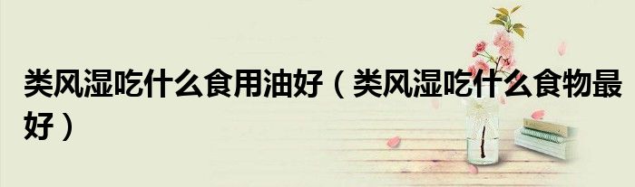 類風(fēng)濕吃什么食用油好（類風(fēng)濕吃什么食物最好）