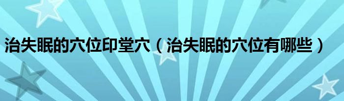 治失眠的穴位印堂穴（治失眠的穴位有哪些）