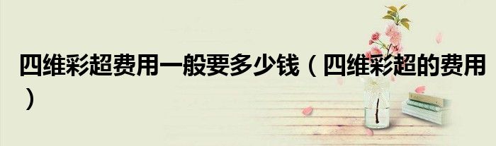 四維彩超費用一般要多少錢（四維彩超的費用）