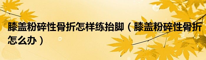 膝蓋粉碎性骨折怎樣練抬腳（膝蓋粉碎性骨折怎么辦）