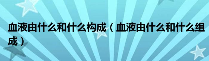 血液由什么和什么構成(血液由什么和什么組成)