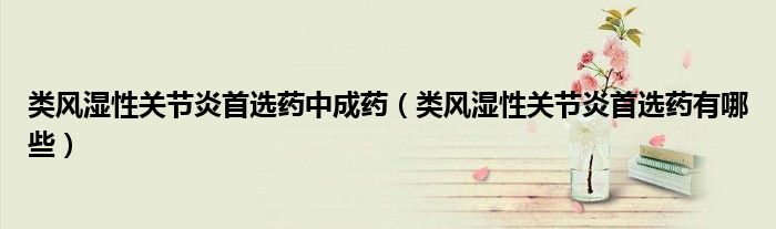 類風(fēng)濕性關(guān)節(jié)炎首選藥中成藥（類風(fēng)濕性關(guān)節(jié)炎首選藥有哪些）