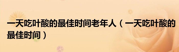 一天吃葉酸的最佳時間老年人（一天吃葉酸的最佳時間）