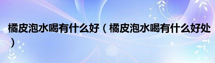 橘皮泡水喝有什么好（橘皮泡水喝有什么好處）