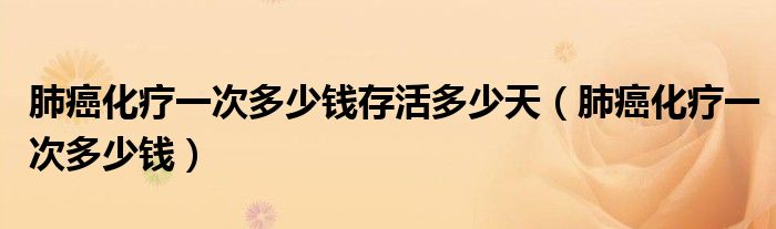肺癌化療一次多少錢存活多少天（肺癌化療一次多少錢）